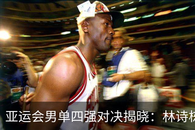 亚运会男单四强对决揭晓：林诗栋逆袭过关，王楚钦面临挑战